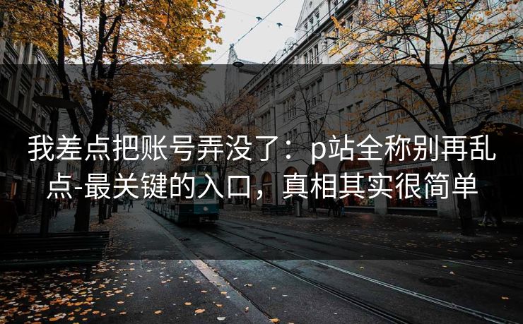 我差点把账号弄没了：p站全称别再乱点-最关键的入口，真相其实很简单