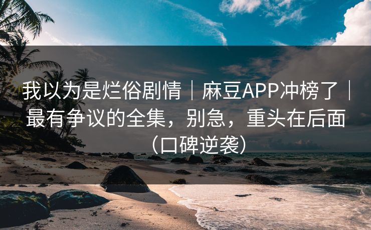 我以为是烂俗剧情｜麻豆APP冲榜了｜最有争议的全集，别急，重头在后面（口碑逆袭）