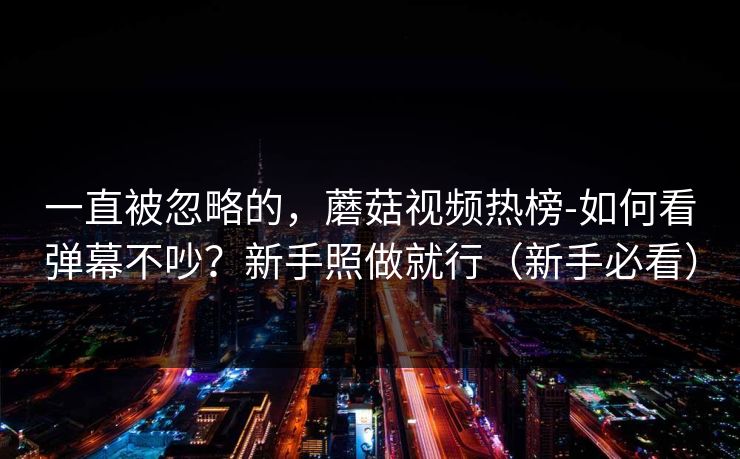 一直被忽略的，蘑菇视频热榜-如何看弹幕不吵？新手照做就行（新手必看）
