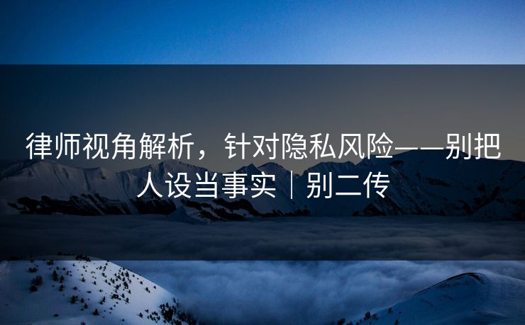 律师视角解析，针对隐私风险——别把人设当事实｜别二传