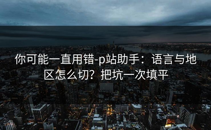 你可能一直用错-p站助手：语言与地区怎么切？把坑一次填平