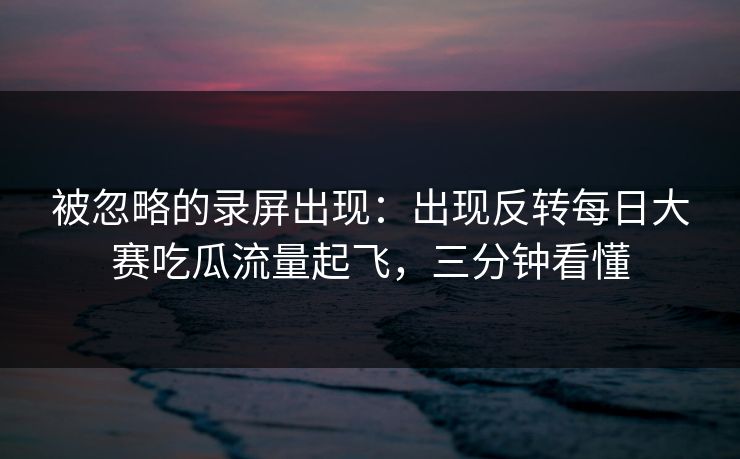 被忽略的录屏出现：出现反转每日大赛吃瓜流量起飞，三分钟看懂