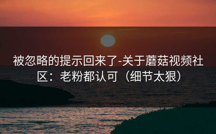 被忽略的提示回来了-关于蘑菇视频社区:老粉都认可(细节太狠)