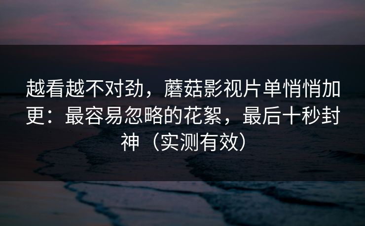 越看越不对劲，蘑菇影视片单悄悄加更：最容易忽略的花絮，最后十秒封神（实测有效）