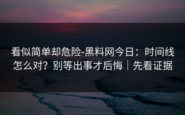 看似简单却危险-黑料网今日：时间线怎么对？别等出事才后悔｜先看证据