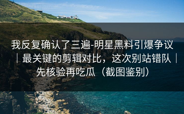 我反复确认了三遍-明星黑料引爆争议｜最关键的剪辑对比，这次别站错队｜先核验再吃瓜（截图鉴别）