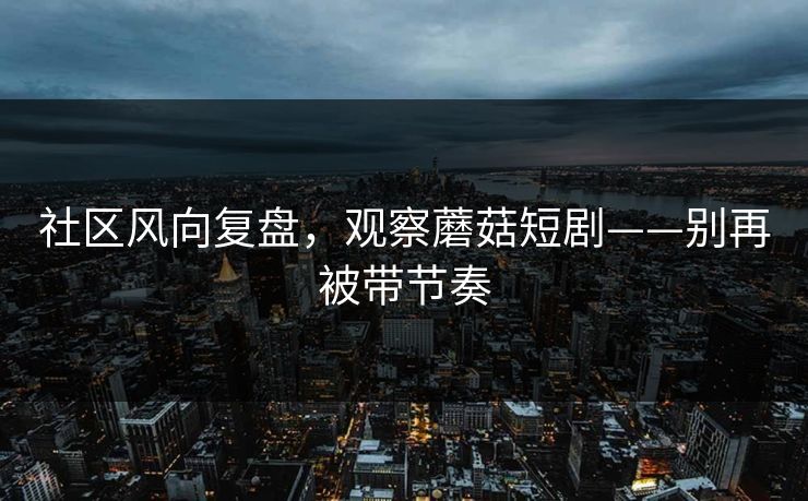 社区风向复盘，观察蘑菇短剧——别再被带节奏