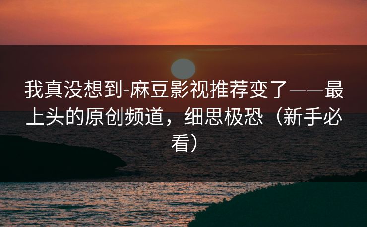 我真没想到-麻豆影视推荐变了——最上头的原创频道，细思极恐（新手必看）