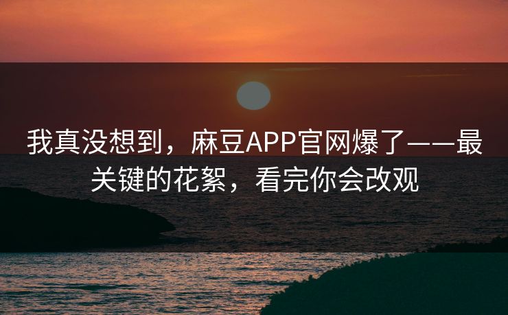 我真没想到，麻豆APP官网爆了——最关键的花絮，看完你会改观