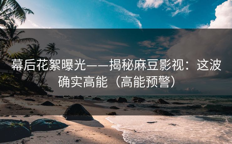 幕后花絮曝光——揭秘麻豆影视：这波确实高能（高能预警）