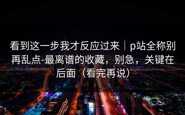 看到这一步我才反应过来｜p站全称别再乱点-最离谱的收藏，别急，关键在后面（看完再说）