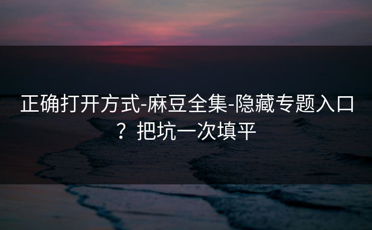 正确打开方式-麻豆全集-隐藏专题入口？把坑一次填平