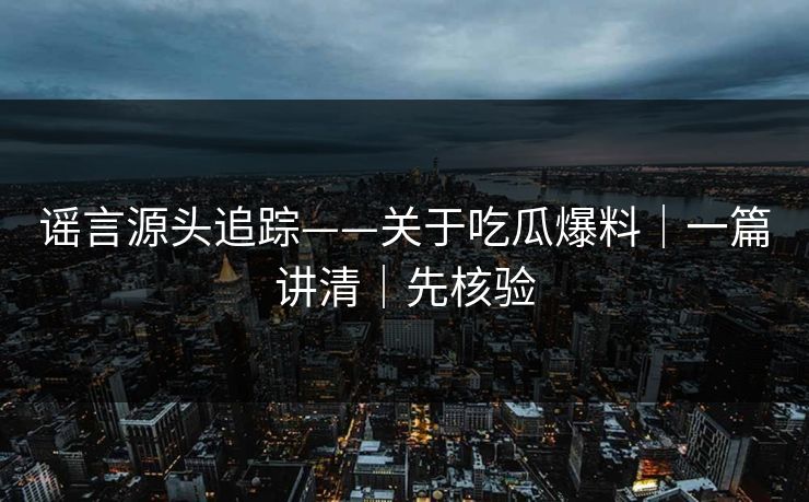 谣言源头追踪——关于吃瓜爆料｜一篇讲清｜先核验