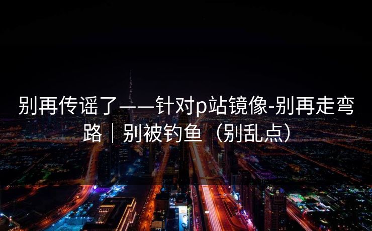 别再传谣了——针对p站镜像-别再走弯路｜别被钓鱼（别乱点）