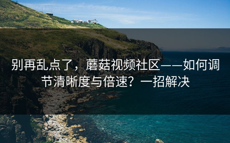别再乱点了,蘑菇视频社区——如何调节清晰度与倍速?一招解决