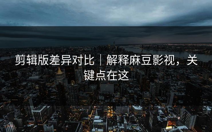 剪辑版差异对比｜解释麻豆影视，关键点在这
