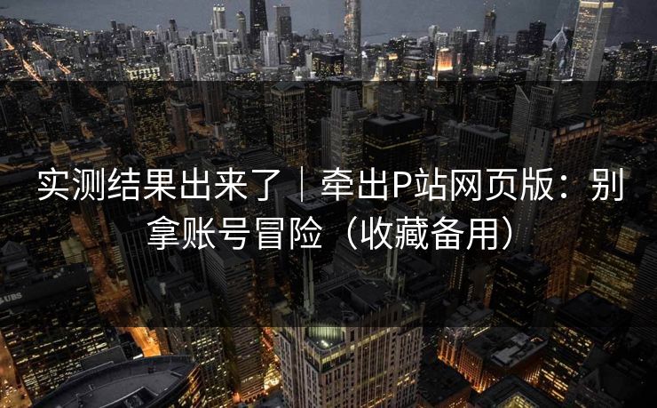 实测结果出来了｜牵出P站网页版：别拿账号冒险（收藏备用）