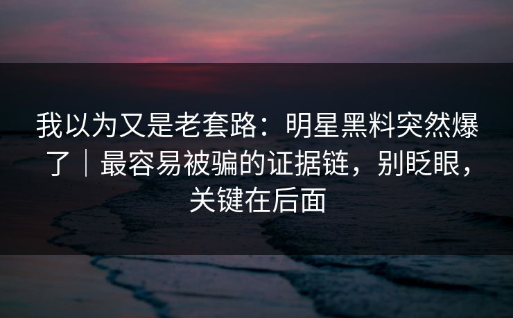 我以为又是老套路：明星黑料突然爆了｜最容易被骗的证据链，别眨眼，关键在后面