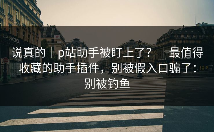 说真的｜p站助手被盯上了？｜最值得收藏的助手插件，别被假入口骗了：别被钓鱼
