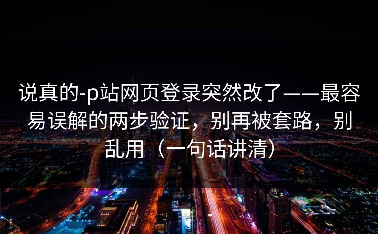 说真的-p站网页登录突然改了——最容易误解的两步验证，别再被套路，别乱用（一句话讲清）
