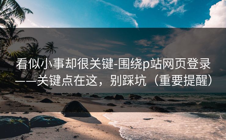 看似小事却很关键-围绕p站网页登录——关键点在这，别踩坑（重要提醒）