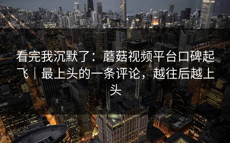 看完我沉默了：蘑菇视频平台口碑起飞｜最上头的一条评论，越往后越上头
