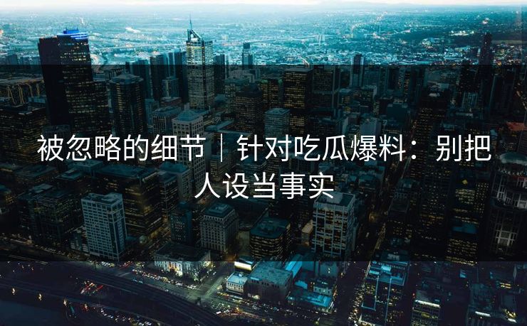 被忽略的细节｜针对吃瓜爆料：别把人设当事实