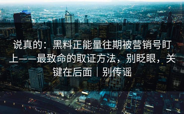 说真的：黑料正能量往期被营销号盯上——最致命的取证方法，别眨眼，关键在后面｜别传谣