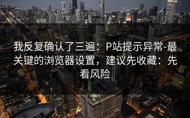 我反复确认了三遍：P站提示异常-最关键的浏览器设置，建议先收藏：先看风险