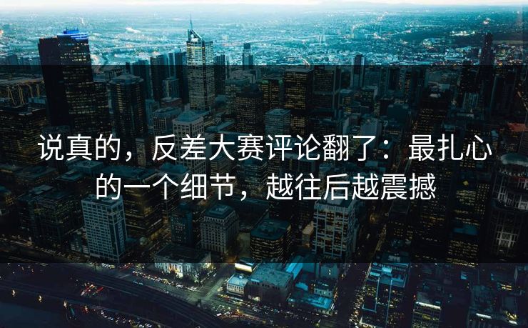 说真的，反差大赛评论翻了：最扎心的一个细节，越往后越震撼