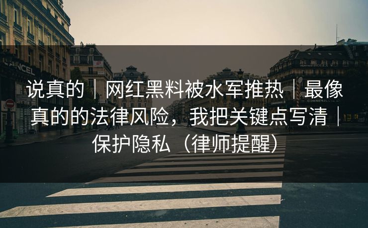 说真的｜网红黑料被水军推热｜最像真的的法律风险，我把关键点写清｜保护隐私（律师提醒）