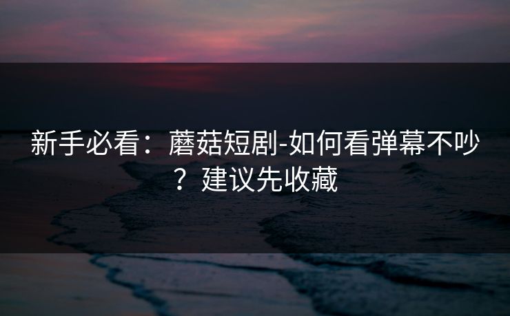 新手必看：蘑菇短剧-如何看弹幕不吵？建议先收藏