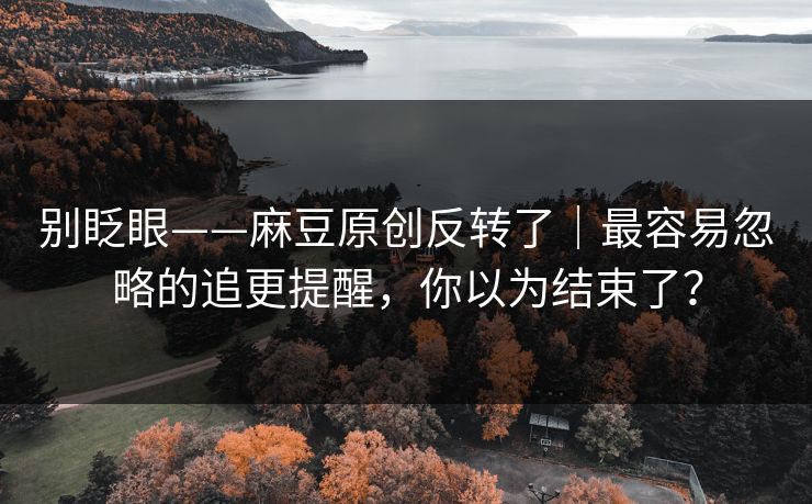 别眨眼——麻豆原创反转了｜最容易忽略的追更提醒，你以为结束了？