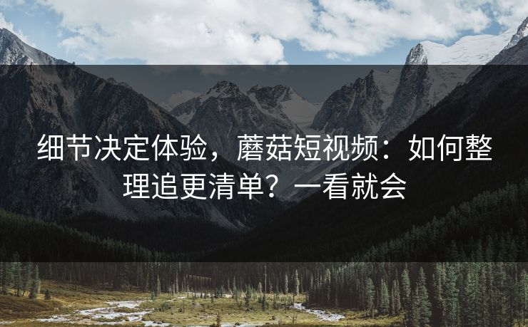 细节决定体验，蘑菇短视频：如何整理追更清单？一看就会