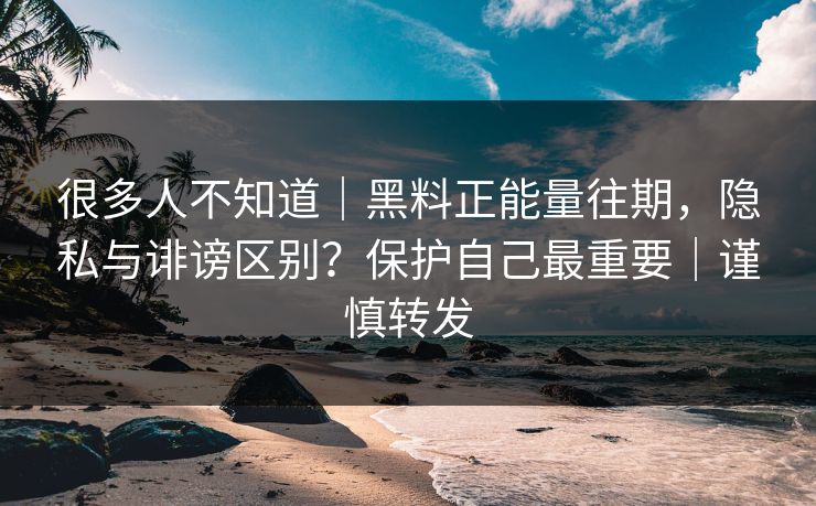 很多人不知道｜黑料正能量往期，隐私与诽谤区别？保护自己最重要｜谨慎转发