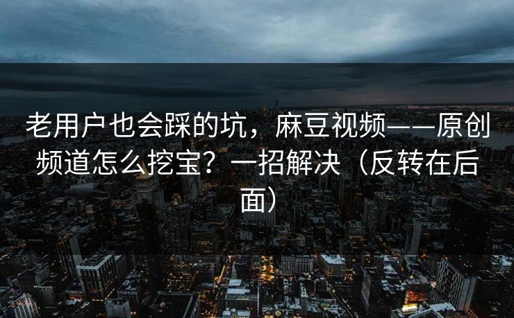 老用户也会踩的坑，麻豆视频——原创频道怎么挖宝？一招解决（反转在后面）
