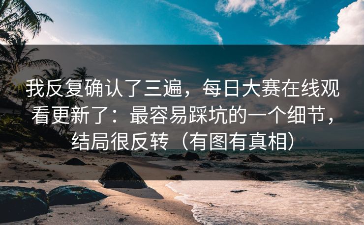 我反复确认了三遍，每日大赛在线观看更新了：最容易踩坑的一个细节，结局很反转（有图有真相）