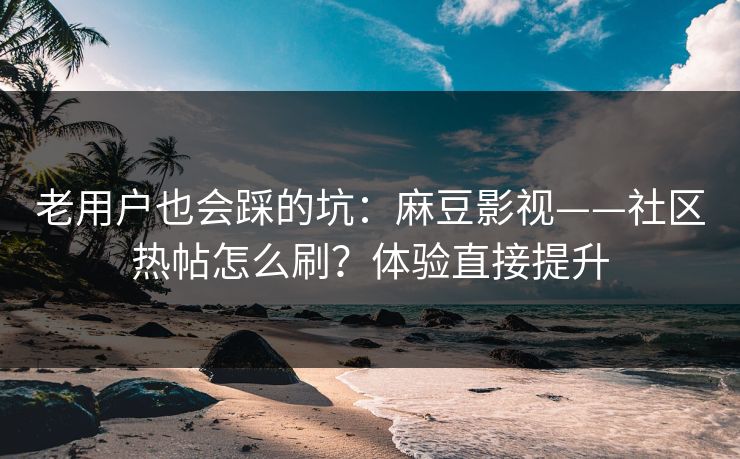 老用户也会踩的坑：麻豆影视——社区热帖怎么刷？体验直接提升