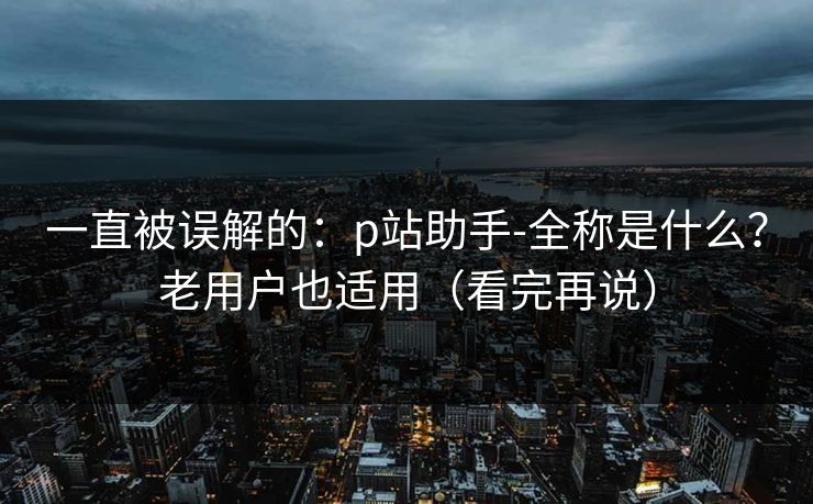 一直被误解的：p站助手-全称是什么？老用户也适用（看完再说）