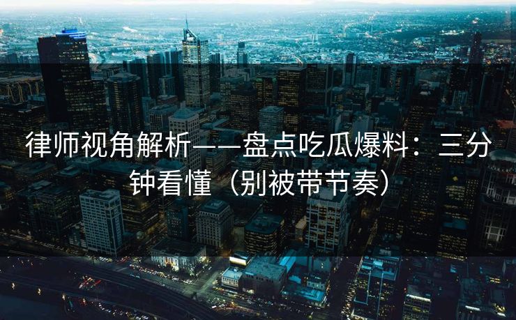 律师视角解析——盘点吃瓜爆料：三分钟看懂（别被带节奏）