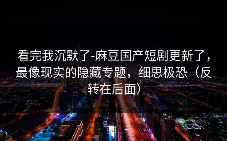 看完我沉默了-麻豆国产短剧更新了，最像现实的隐藏专题，细思极恐（反转在后面）