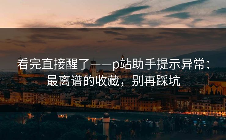 看完直接醒了——p站助手提示异常：最离谱的收藏，别再踩坑