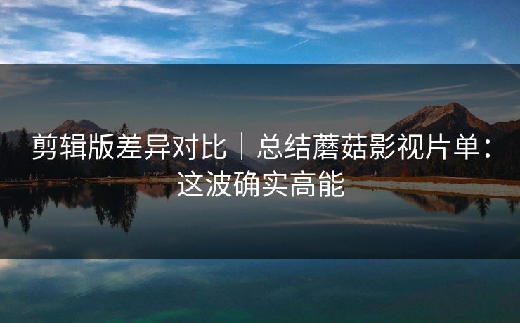 剪辑版差异对比｜总结蘑菇影视片单：这波确实高能
