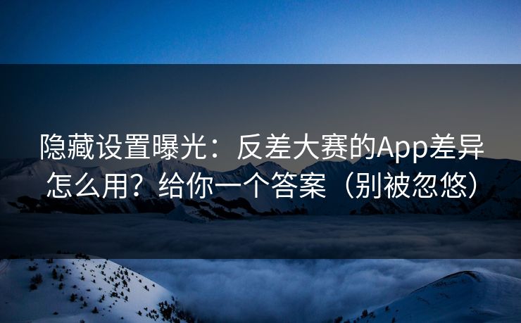 隐藏设置曝光：反差大赛的App差异怎么用？给你一个答案（别被忽悠）