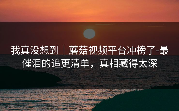 我真没想到｜蘑菇视频平台冲榜了-最催泪的追更清单，真相藏得太深