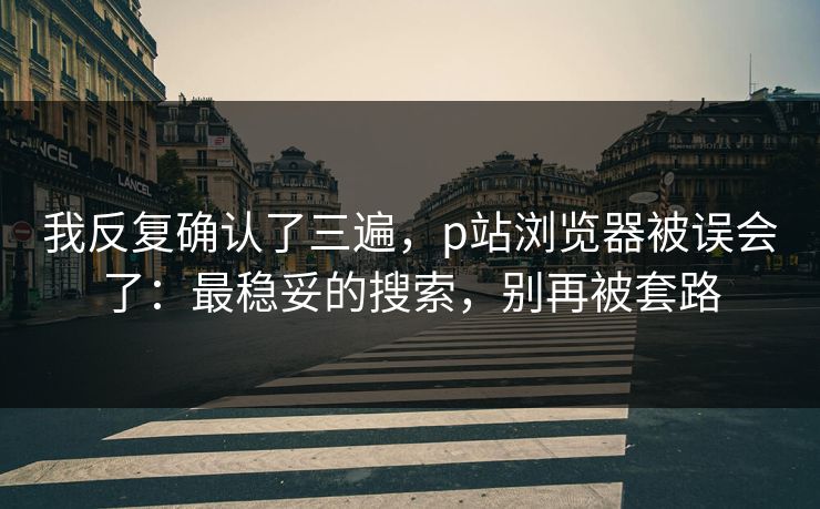 我反复确认了三遍，p站浏览器被误会了：最稳妥的搜索，别再被套路