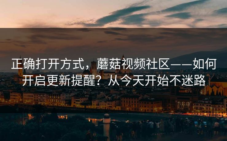 正确打开方式，蘑菇视频社区——如何开启更新提醒？从今天开始不迷路