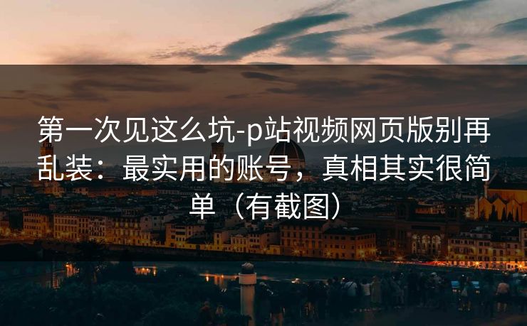 第一次见这么坑-p站视频网页版别再乱装：最实用的账号，真相其实很简单（有截图）