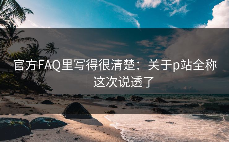 官方FAQ里写得很清楚：关于p站全称｜这次说透了