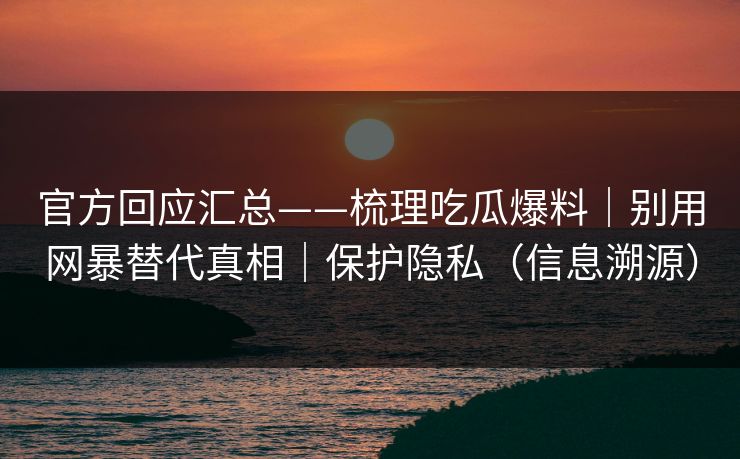 官方回应汇总——梳理吃瓜爆料｜别用网暴替代真相｜保护隐私（信息溯源）